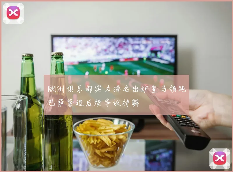欧洲俱乐部实力排名出炉皇马领跑巴萨紧追后续争议待解