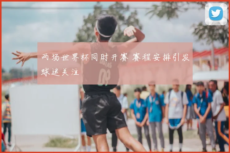 两场世界杯同时开赛 赛程安排引发球迷关注