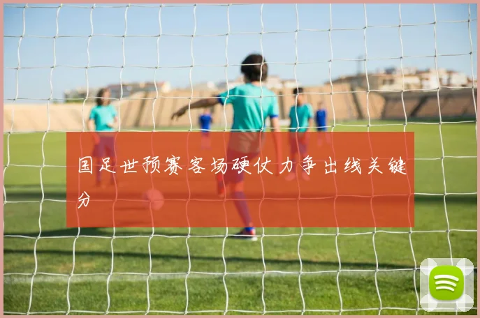 国足世预赛客场硬仗力争出线关键分
