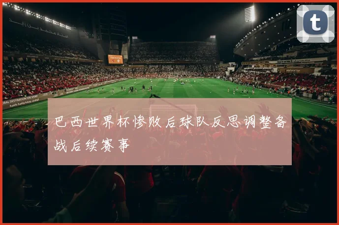 巴西世界杯惨败后球队反思调整备战后续赛事