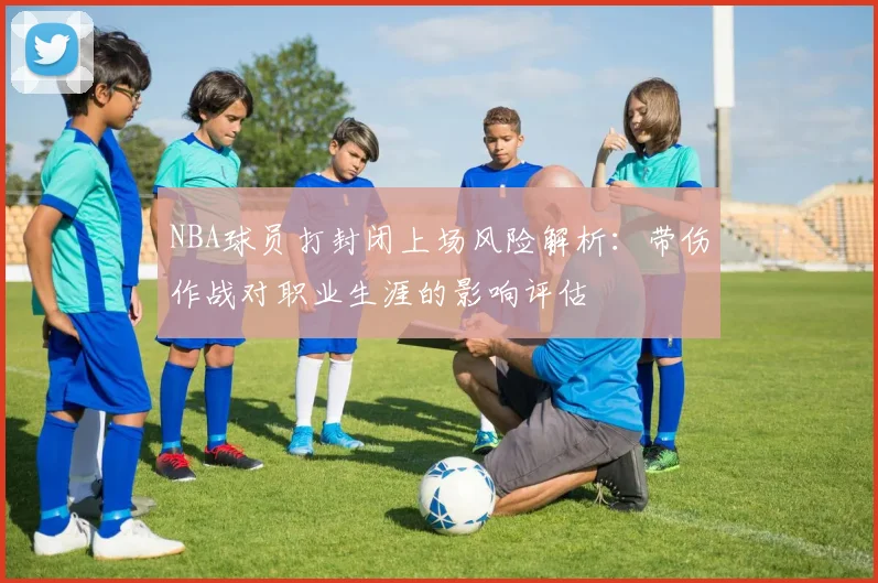 NBA球员打封闭上场风险解析：带伤作战对职业生涯的影响评估