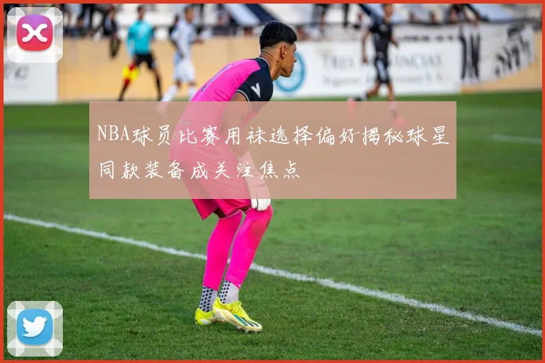 NBA球员比赛用袜选择偏好揭秘球星同款装备成关注焦点